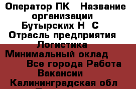 Оператор ПК › Название организации ­ Бутырских Н. С. › Отрасль предприятия ­ Логистика › Минимальный оклад ­ 18 000 - Все города Работа » Вакансии   . Калининградская обл.,Приморск г.